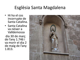 Esglèsia Santa Magdalena
• Hi ha el cos
   incorrupte de
   Santa Catalina.
• Santa Catalina
   va nèixer a
   Valldemossa
 dia 30 de març
de l’any 1.746 i
va morir el dia 2
de maig de l’any
1.813.
 