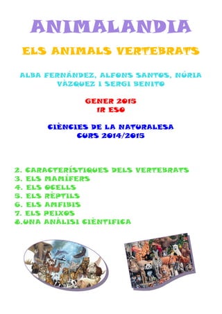 ANIMALANDIA
ELS ANIMALS VERTEBRATS
ALBA FERNÁNDEZ, ALFONS SANTOS, NÚRIA
VÀZQUEZ I SERGI BENITO
GENER 2015
1R ESO
CIÈNCIES DE LA NATURALESA
CURS 2014/2015
2. CARACTERÍSTIQUES DELS VERTEBRATS
3. ELS MAMÍFERS
4. ELS OCELLS
5. ELS RÈPTILS
6. ELS AMFIBIS
7. ELS PEIXOS
8.UNA ANÀLISI CIÈNTIFICA
 