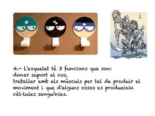 5




4.- L'esquelet té 3 funcions que son:
donar suport el cos,
treballar amb els músculs per tal de produir el
moviment i que d'alguns ossos es produeixin
cèl·lules sanguínies.
 