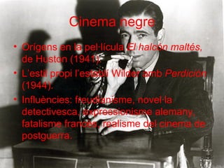 Cinema negre Orígens en la pel·lícula  El halcón maltés,  de Huston (1941). L’estil propi l’establí Wilder amb  Perdición  (1944). Influències: freudianisme, novel·la detectivesca, expressionisme alemany, fatalisme francès, realisme del cinema de postguerra. 
