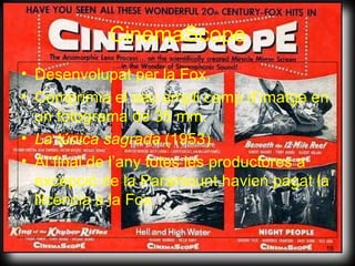 CinemaScope Des envolupat  per la Fox. Comprimia el seu ampli camp d’imatge en un fotograma de 35 mm. La túnica sagrada  (1953) Al final de l’any totes les productores a excepció de la Paramount havien pagat la llicència a la Fox. 