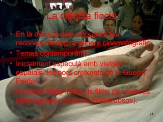 La ciència ficció En la dècada de l s cinquanta  fou reconeguda  com  a  g è ner e   cinematogràfic. Temes contempor à n i s. Inicialment especulà  amb viatges espaials ,  les pors  cre ixents  de la Guerra Fr eda … Christian Nyby inicià  els  films de cr i atur e s (alienígen e s o mutants monstruosos). 