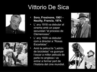 Vittorio De Sica Sora, Frosinone, 1901 - Neuilly, Francia, 1974. L’ any 1918 va debutar al cinema amb un paper secundari “el proceso de Clemenceau”. L’ any 1939 va debutar com a director a “Rosas Escarlatas” . Amb la pelicul.la “Ladrón de bicicletas” va guanyar l’oscar a millor pelicula de parla no anglesa i va entrar a formar part de l’història del cine mundial. 