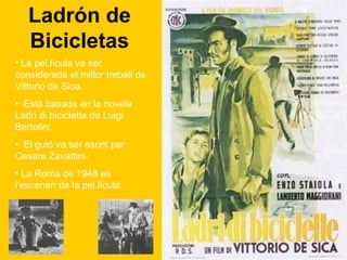 Ladrón de Bicicletas La pel.lícula va ser considerada el millor treball de Vittorio de Sica. Està basada en la novela Ladri di biciclette de Luigi Bartolini. El guió va ser escrit per Cesare Zavattini. La Roma de 1948 es l’escenari de la pel.lícula. 