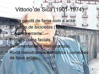 Vittorio de Sica (1901-1974) Havia gaudit de fama com a actor. El ladrón de bicicletas  (1948) “ Cámara errante”  Primers plans facials. Sentimentalisme melodramàtic. Rodà melodrames romàntics i comèdies de tipus eròtic. 