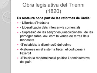 Obra legislativa del Trienni
(1820)
Es restaura bona part de les reformes de Cadis:
 - Llibertat d’indústria
 - Liberalització dels intercanvis comercials
 - Supressió de les senyories jurisdiccionals i de les
primogenitures, així com la venda de terres dels
monestirs
 -S’estableix la disminució del delme
 -Reformes en el sistema fiscal, el codi penal i
l’exèrcit
 -S’Inicia la modernització política i administrativa
del país
 
