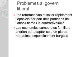 Problemes al govern
liberal
 Les reformes van suscitar ràpidament
l’oposició per part dels partidaris de
l’absolutisme i la contrarevolució
 Les economies camperoles familiars
tindrien per adaptar-se a un pla de
naturalesa específicament burgesa
 
