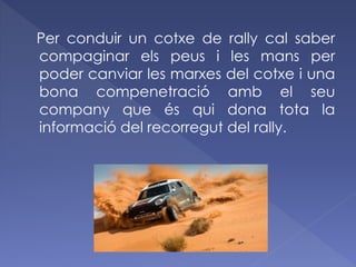 Per conduir un cotxe de rally cal saber
compaginar els peus i les mans per
poder canviar les marxes del cotxe i una
bona compenetració amb el seu
company que és qui dona tota la
informació del recorregut del rally.

 