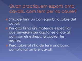S’ha de tenir un bon equilibri a sobre del
cavall.
 Per això hi ha uns materials específics
que serveixen per agafar-se al cavall
com són els estreps, la cadira i les
regnes.
 Però sobretot s'ha de tenir una bona
complicitat amb el cavall.


 