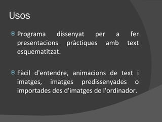Usos Programa dissenyat per a fer presentacions pràctiques amb text esquematitzat. Fàcil d'entendre, animacions de text i imatges, imatges predissenyades o importades des d'imatges de l'ordinador. 