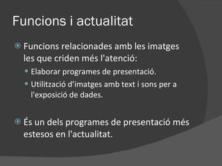 Funcions i actualitat Funcions relacionades amb les imatges les que criden més l'atenció: Elaborar programes de presentació. Utilització d’imatges amb text i sons per a l'exposició de dades. És un dels programes de presentació més estesos en l'actualitat. 