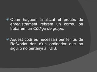 Quan haguem finalitzat el procés de enregistrament rebrem un correu on trobarem un  Código de grupo. Aquest codi es necessari per fer ús de Refworks des d’un ordinador que no sigui o no pertanyi a l’UIB. 