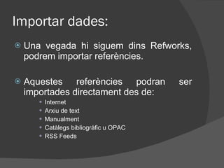 Importar dades: Una vegada hi siguem dins Refworks, podrem importar referències. Aquestes referències podran ser importades directament des de:  Internet Arxiu de text Manualment Catàlegs bibliogràfic u OPAC RSS Feeds 
