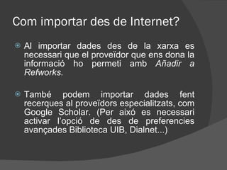 Com importar des de Internet? Al importar dades des de la xarxa es necessari que el proveïdor que ens dona la informació ho permeti amb  Añadir a Refworks. També podem importar dades fent recerques al proveïdors especialitzats, com Google Scholar. (Per aixó es necessari activar l’opció de des de preferencies avançades Biblioteca UIB, Dialnet...) 