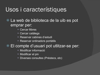 Usos i característiques La web de biblioteca de la uib es pot emprar per: Cercar llibres Cercar catàlegs Reservar cabines d’estudi Reservar ordinadors portàtils El compte d’usuari pot utlitzar-se per: Modificar informació Modificar el pin Diverses consultes (Préstecs, etc)  