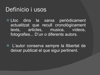Definicio i usos Lloc dins la xarxa periòdicament actualitzat que recull cronològicament texts, articles, musica, vídeos, fotografies... D’un o diferents autors.  L’autor conserva sempre la llibertat de deixar publicat el que sigui pertinent.  