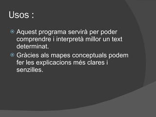 Usos : Aquest programa  servirà per poder comprendre i interpretà millor un text determinat. Gràcies als mapes conceptuals podem fer les explicacions més clares i senzilles. 