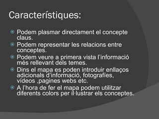 Caracter ístiques: Podem plasmar directament el concepte claus. Podem representar les relacions entre conceptes. Podem veure a primera vista l’informaci ó més rellevant dels temes. Dins el mapa es poden introduir enllaços adicionals d’informaci ó, fotografíes, vídeos ,pagines webs etc. A l’hora de fer el mapa podem utilitzar diferents colors per il·lustrar els conceptes. 