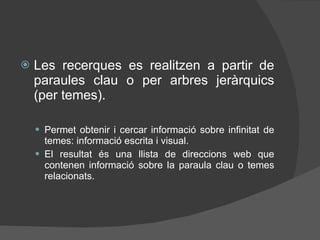 Les recerques es realitzen a partir de paraules clau o per arbres jeràrquics (per temes). Permet obtenir i cercar informació sobre infinitat de temes: informació escrita i visual. El resultat és una llista de direccions web que contenen informació sobre la paraula clau o temes relacionats. 