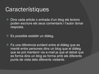 Característiques Dins cada article o entrada d’un blog els lectors poden escriure els seus comentaris i l’autor donar resposta. Es possible establir un diàleg. Fa una diferència evident entre el diàleg que es manté entre persones dins un blog que el diàleg que es pot mantenir via e-mail ja que el debat que es forma dins un blog es forma amb els diferents punts de vista dels diferents visitants . 
