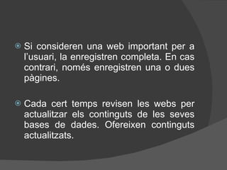 Si consideren una web important per a l’usuari, la enregistren completa. En cas contrari, només enregistren una o dues pàgines. Cada cert temps revisen les webs per actualitzar els continguts de les seves bases de dades. Ofereixen continguts actualitzats. 