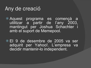 Any de creació Aquest programa es començà a utilitzar a partir de l’any 2003, mantingut per Joshua Schachter i amb el suport de Memepool.  El 9 de desembre de 2005 va ser adquirit per Yahoo!. L’empresa va decidir mantenir-lo independent.  