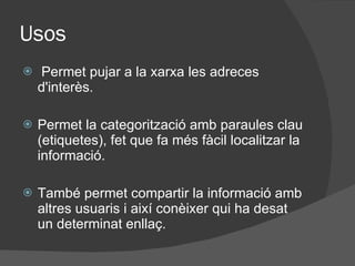 Usos Permet pujar a la xarxa les adreces d'interès. Permet la categorització amb paraules clau (etiquetes), fet que fa m és fàcil  localitzar la informaci ó . També permet compartir la informaci ó  amb altres usuaris i així conèixer qui ha desat un determinat enllaç. 