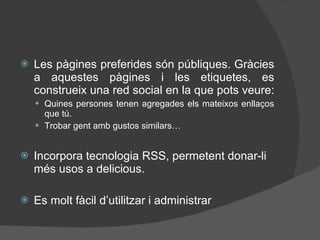 Les pàgines preferides són públiques. Gràcies a aquestes pàgines i les etiquetes, es construeix una red social en la que pots veure:  Quines persones tenen agregades els mateixos enllaços que tú. Trobar gent amb gustos similars… Incorpora tecnologia RSS, permetent donar-li m és usos  a delicious. Es molt f à cil d’utilitzar i administrar 