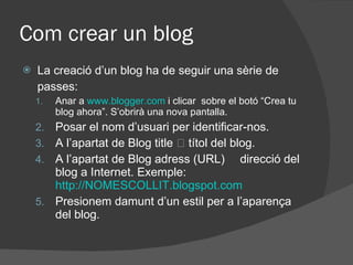 Com crear un blog La creació d’un blog ha de seguir una sèrie de passes: Anar a  www.blogger.com  i clicar  sobre el botó “Crea tu blog ahora”. S’obrirà una nova pantalla. Posar el nom d’usuari per identificar-nos.  A l’apartat de Blog title  títol del blog.  A l’apartat de Blog adress (URL)  direcció del blog a Internet. Exemple:  http://NOMESCOLLIT.blogspot.com Presionem damunt d’un estil per a l’aparença del blog. 