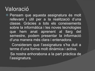 Valoració Pensam que aquesta assignatura és molt rellevant i útil per a la realització d’una classe. Gràcies a tots els coneixements sobre la informàtica i les noves tecnologies que hem anat aprenent al llarg del semestre, podem presentar la informació d’una manera més clara i entenadora.  Consideram que l’assignatura s’ha duit a terme d’una forma molt dinàmica i activa. Sa nostra enhorabona a la part pràctica de l’assignatura. 