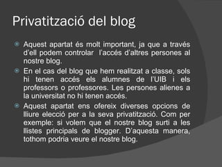 Privatització del blog Aquest apartat és molt important, ja que a través d’ell podem controlar  l’accés d’altres persones al nostre blog. En el cas del blog que hem realitzat a classe, sols hi tenen accés els alumnes de l’UIB i els professors o professores. Les persones alienes a la universitat no hi tenen accés. Aquest apartat ens ofereix diverses opcions de lliure elecció per a la seva privatització. Com per exemple: si volem que el nostre blog surti a les llistes principals de blogger. D’aquesta manera, tothom podria veure el nostre blog. 