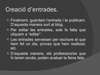 Creació d’entrades. Finalment, guardam l’entrada i la publicam. D’aquesta manera surt al blog. Per editar les entrades, sols fa falta que cliquem a “editar” . Les entrades serveixen per escriure el que hem fet un dia, proves que hem realitzat, etc. D’aquesta manera, els professors/es que hi tenen accés, poden avaluar la feina feta. 