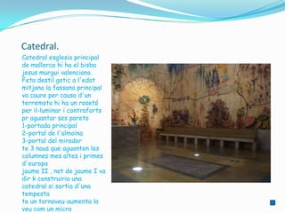 Catedral.
Catedral esglesia principal
de mallorca hi ha el bisba
jesus murgui valenciano.
Feta destil gotic a l'edat
mitjana la fassana principal
va caure per causa d'un
terremoto hi ha un rosetó
per il-luminar i contraforts
pr aguantar ses parets
1-portada principal
2-portal de l'almoïna
3-portal del mirador
te 3 naus que aguanten les
columnes mes altes i primes
d'europa
jaume II , net de jaume I va
dir k construiria una
catedral si sortia d'una
tempesta
te un tornaveu-aumenta la
veu com un micro
 