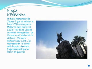 PLAÇA
D’ESPANYA
Hi ha el monument de
Jaume I que va néixer a
l’any 1208 va conquerir
Mallorca dels moros al
1.232 . Rei de la Corona
catalana Horagonesa . La
Corona es el símbol de la
víctoria . Va morir
lluitant l’any 1.276 . Si
representen el cavall
amb la pota aixecada
(representant que va
morir en guerra)
 