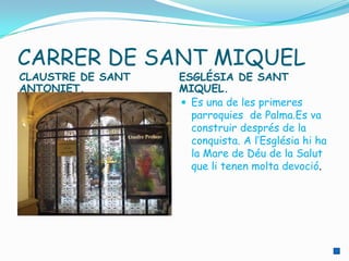 CARRER DE SANT MIQUEL
CLAUSTRE DE SANT   ESGLÉSIA DE SANT
ANTONIET.          MIQUEL.
                    Es una de les primeres
                     parroquies de Palma.Es va
                     construir després de la
                     conquista. A l’Església hi ha
                     la Mare de Déu de la Salut
                     que li tenen molta devoció.
 