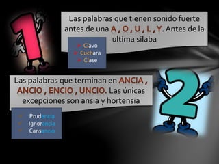 Las palabras que tienen sonido fuerte
antes de una . Antes de la
ultima silaba
 Clavo
 Cuchara
 Clase
Las palabras que terminan en
Las únicas
excepciones son ansia y hortensia
 Prudencia
 Ignorancia
 Cansancio
 