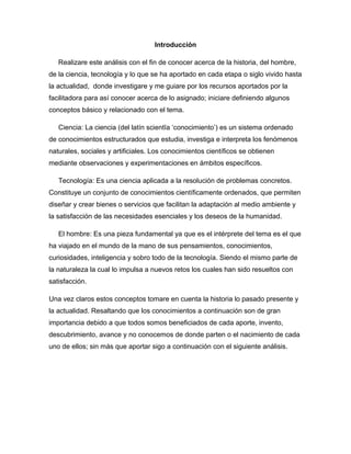 Introducción
Realizare este análisis con el fin de conocer acerca de la historia, del hombre,
de la ciencia, tecnología y lo que se ha aportado en cada etapa o siglo vivido hasta
la actualidad, donde investigare y me guiare por los recursos aportados por la
facilitadora para así conocer acerca de lo asignado; iniciare definiendo algunos
conceptos básico y relacionado con el tema.
Ciencia: La ciencia (del latín scientĭa ‘conocimiento’) es un sistema ordenado
de conocimientos estructurados que estudia, investiga e interpreta los fenómenos
naturales, sociales y artificiales. Los conocimientos científicos se obtienen
mediante observaciones y experimentaciones en ámbitos específicos.
Tecnología: Es una ciencia aplicada a la resolución de problemas concretos.
Constituye un conjunto de conocimientos científicamente ordenados, que permiten
diseñar y crear bienes o servicios que facilitan la adaptación al medio ambiente y
la satisfacción de las necesidades esenciales y los deseos de la humanidad.
El hombre: Es una pieza fundamental ya que es el intérprete del tema es el que
ha viajado en el mundo de la mano de sus pensamientos, conocimientos,
curiosidades, inteligencia y sobro todo de la tecnología. Siendo el mismo parte de
la naturaleza la cual lo impulsa a nuevos retos los cuales han sido resueltos con
satisfacción.
Una vez claros estos conceptos tomare en cuenta la historia lo pasado presente y
la actualidad. Resaltando que los conocimientos a continuación son de gran
importancia debido a que todos somos beneficiados de cada aporte, invento,
descubrimiento, avance y no conocemos de donde parten o el nacimiento de cada
uno de ellos; sin más que aportar sigo a continuación con el siguiente análisis.
 
