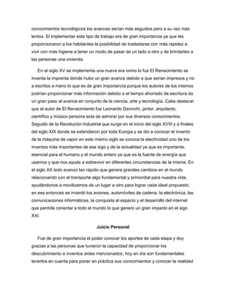 conocimientos tecnológicos los avances serían más seguidos pero a su vez más
lentos. El implementar este tipo de trabajo era de gran importancia ya que les
proporcionaron a los habitantes la posibilidad de trasladarse con más rapidez a
vivir con más higiene a tener un modo de pasar de un lado a otro y de brindarles a
las personas una vivienda.
En el siglo XV se implementa una nueva era como lo fue El Renacimiento se
inventa la imprenta donde hubo un gran avance debido a que serían impresos y no
a escritos a mano lo que es de gran importancia porque los autores de los mismos
podrían proporcionar más información debido a el tiempo ahorrado de escritura da
un gran paso al avance en conjunto de la ciencia, arte y tecnología. Cabe destacar
que el autor de El Renacimiento fue Leonardo Davinchi, pintor, arquitecto,
científico y músico persona acta de admirar por sus diversos conocimientos.
Seguido de la Revolución Industrial que surge en el inicio del siglo XVIII y a finales
del siglo XIX donde se extendieron por toda Europa y se dio a conocer el invento
de la máquina de vapor en este mismo siglo se conoce la electricidad uno de los
inventos más importantes de ese sigo y de la actualidad ya que es importante,
esencial para el humano y el mundo entero ya que es la fuente de energía que
usamos y que nos ayuda a sobrevivir en diferentes circunstancias de la misma. En
el siglo XX todo avanzo tan rápido que genera grandes cambios en el mundo
relacionando con el transporte algo fundamental y primordial para nuestra vida,
ayudándonos a movilizarnos de un lugar a otro para lograr cada ideal propuesto;
en ese entonces se inventó los aviones, automóviles de cadena, la electrónica, las
comunicaciones informáticas, la conquista al espacio y el desarrollo del internet
que permite conectar a todo el mundo lo que genero un gran impacto en el sigo
XXI.
Juicio Personal
Fue de gran importancia el poder conocer los aportes de cada etapa y doy
gracias a las personas que tuvieron la capacidad de proporcionar los
descubrimiento e inventos antes mencionados, hoy en día son fundamentales
tenerlos en cuenta para poner en práctica sus conocimientos y conocer la realidad
 