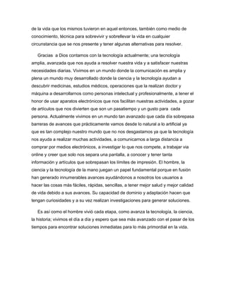 de la vida que los mismos tuvieron en aquel entonces, también como medio de
conocimiento, técnica para sobrevivir y sobrellevar la vida en cualquier
circunstancia que se nos presente y tener algunas alternativas para resolver.
Gracias a Dios contamos con la tecnología actualmente; una tecnología
amplia, avanzada que nos ayuda a resolver nuestra vida y a satisfacer nuestras
necesidades diarias. Vivimos en un mundo donde la comunicación es amplia y
plena un mundo muy desarrollado donde la ciencia y la tecnología ayudan a
descubrir medicinas, estudios médicos, operaciones que la realizan doctor y
máquina a desarrollarnos como personas intelectual y profesionalmente, a tener el
honor de usar aparatos electrónicos que nos facilitan nuestras actividades, a gozar
de artículos que nos divierten que son un pasatiempo y un gusto para cada
persona. Actualmente vivimos en un mundo tan avanzado que cada día sobrepasa
barreras de avances que prácticamente vamos desde lo natural a lo artificial ya
que es tan complejo nuestro mundo que no nos desgastamos ya que la tecnología
nos ayuda a realizar muchas actividades, a comunicarnos a larga distancia a
comprar por medios electrónicos, a investigar lo que nos compete, a trabajar via
online y creer que solo nos separa una pantalla, a conocer y tener tanta
información y artículos que sobrepasan los límites de impresión. El hombre, la
ciencia y la tecnología de la mano juegan un papel fundamental porque en fusión
han generado innumerables avances ayudándonos a nosotros los usuarios a
hacer las cosas más fáciles, rápidas, sencillas, a tener mejor salud y mejor calidad
de vida debido a sus avances. Su capacidad de dominio y adaptación hacen que
tengan curiosidades y a su vez realizan investigaciones para generar soluciones.
Es así como el hombre vivió cada etapa, como avanza la tecnología, la ciencia,
la historia; vivimos el día a día y espero que sea más avanzado con el pasar de los
tiempos para encontrar soluciones inmediatas para lo más primordial en la vida.
 