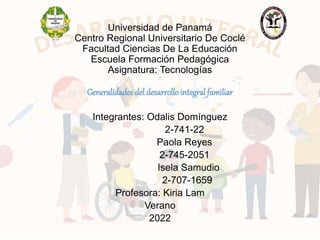 Universidad de Panamá
Centro Regional Universitario De Coclé
Facultad Ciencias De La Educación
Escuela Formación Pedagógica
Asignatura: Tecnologías
Generalidades del desarrollointegral familiar
Integrantes: Odalis Domínguez
2-741-22
Paola Reyes
2-745-2051
Isela Samudio
2-707-1659
Profesora: Kiria Lam
Verano
2022
 