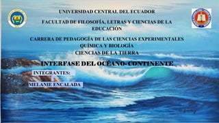 UNIVERSIDAD CENTRAL DEL ECUADOR
FACULTAD DE FILOSOFÍA, LETRAS Y CIENCIAS DE LA
EDUCACIÓN
CARRERA DE PEDAGOGÍA DE LAS CIENCIAS EXPERIMENTALES
QUÍMICA Y BIOLOGÍA
CIENCIAS DE LA TIERRA
INTERFASE DEL OCÉANO- CONTINENTE
INTEGRANTES:
 MELANIE ENCALADA
 
