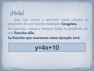 Esta vez, vamos a aprender cómo calcular la
pendiente de una función mediante Geogebra.
                                   Geogebra
En concreto, vamos a intentar hallar la pendiente de
una función afín.
La función que usaremos como ejemplo será:


                 y=4x+10
 