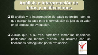 Análisis e interpretación de
datos y calificaciones
 El análisis y la interpretación de datos obtenidos son los
que otorgan la base para la formulación de juicios de valor
en el proceso de evaluación.
 Juicios que, a su vez, permitirán tomar las decisiones
posteriores de manera racional, de acuerdo con las
finalidades perseguidas por la evaluación.
 