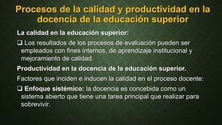 Procesos de la calidad y productividad en la
docencia de la educación superior
La calidad en la educación superior:
 Los resultados de los procesos de evaluación pueden ser
empleados con fines internos, de aprendizaje institucional y
mejoramiento de calidad.
Productividad en la docencia de la educación superior.
Factores que inciden e inducen la calidad en el proceso docente:
 Enfoque sistémico: la docencia es concebida como un
sistema abierto que tiene una tarea principal que realizar para
sobrevivir.
 