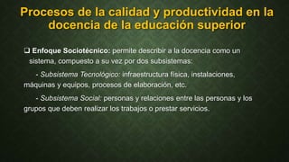  Enfoque Sociotécnico: permite describir a la docencia como un
sistema, compuesto a su vez por dos subsistemas:
- Subsistema Tecnológico: infraestructura física, instalaciones,
máquinas y equipos, procesos de elaboración, etc.
- Subsistema Social: personas y relaciones entre las personas y los
grupos que deben realizar los trabajos o prestar servicios.
Procesos de la calidad y productividad en la
docencia de la educación superior
 