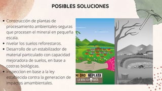 POSIBLES SOLUCIONES
Construcción de plantas de
procesamiento ambientales-seguras
que procesen el mineral en pequeña
escala.
nivelar los suelos reforestaros.
Desarrollo de un estabilizador de
material particulado con capacidad
mejoradora de suelos, en base a
costras biológicas.
inspeccion en base a la ley
establecida contra la generacion de
impactos amambientales.
 