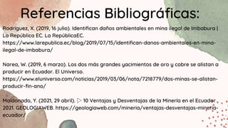 Referencias Bibliográficas:
Rodríguez, X. (2019, 16 julio). Identifican daños ambientales en mina ilegal de Imbabura |
La República EC. La RepúblicaEC.
https://www.larepublica.ec/blog/2019/07/15/identifican-danos-ambientales-en-mina-
ilegal-de-imbabura/
Narea, W. (2019, 6 marzo). Los dos más grandes yacimientos de oro y cobre se alistan a
producir en Ecuador. El Universo.
https://www.eluniverso.com/noticias/2019/03/06/nota/7218779/dos-minas-se-alistan-
producir-fin-ano/
Maldonado, Y. (2021, 29 abril). ▷10 Ventajas y Desventajas de la Minería en el Ecuador
2021. GEOLOGIAWEB. https://geologiaweb.com/mineria/ventajas-desventajas-mineria-
ecuador/
 