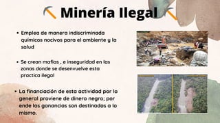 Minería Ilegal
Emplea de manera indiscriminada
químicos nocivos para el ambiente y la
salud
Se crean mafias , e inseguridad en las
zonas donde se desenvuelve esta
practica ilegal
La financiación de esta actividad por lo
general proviene de dinero negro; por
ende las ganancias son destinadas a lo
mismo.
 