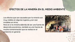 EFECTOS DE LA MINERÍA EN EL MEDIO AMBIENTE.
Los efectos que son causados por la minería son
muy visibles en algunos lugares y son casi
invisibles en otros.
Pero en si la minería además de ser una fuente de
desarrollo económico, también es una fuente de
mucha contaminación que se realiza en el
ambiente en general.
 