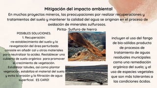 Mitigación del impacto ambiental
En muchos proyectos mineros, las preocupaciones por realizar recuperaciones y
tratamientos del suelo y mantener la calidad del agua se originan en el proceso de
oxidación de minerales sulfurosos.
Pirita- Sulfuro de hierro
POSIBLES SOLUCIONES.
1. Recuperación:
-re-establecimiento del suelo y la
revegetación del área perturbada
consiste en añadir cal u otros materiales
para neutralizar la acidez. Restablecer una
cubierta de suelo orgánico para promover
el crecimiento de vegetación.
Estabilizar taludes, así como plantar
vegetación, estabiliza el material del suelo
y evita la erosión y la filtración de agua
superficial. ES CARO!
incluyen el uso del fango
de bio-sólidos producto
de procesos de
tratamiento de aguas
residuales municipales
como una remediación
orgánica del suelo; y el
uso de especies vegetales
que son más tolerantes a
las condiciones ácidas.
 
